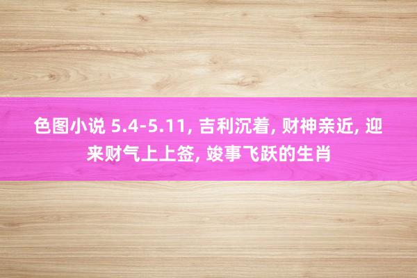 色图小说 5.4-5.11， 吉利沉着， 财神亲近， 迎来财气上上签， 竣事飞跃的生肖