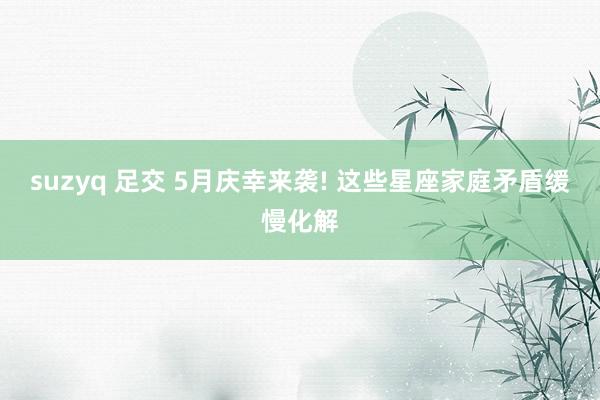 suzyq 足交 5月庆幸来袭! 这些星座家庭矛盾缓慢化解