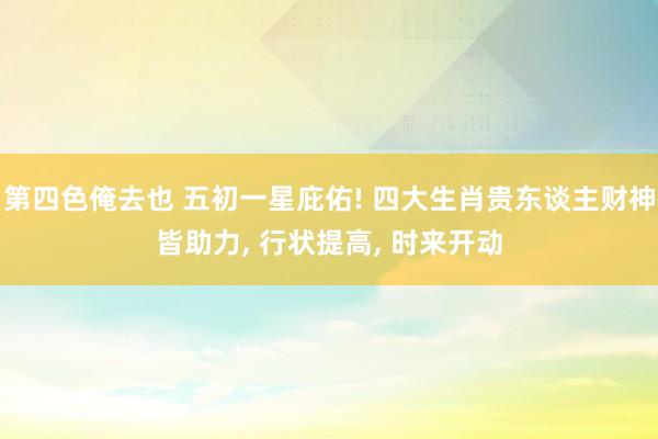 第四色俺去也 五初一星庇佑! 四大生肖贵东谈主财神皆助力， 行状提高， 时来开动