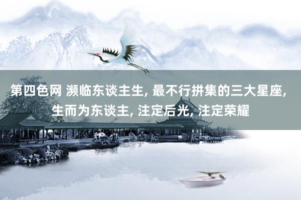 第四色网 濒临东谈主生， 最不行拼集的三大星座， 生而为东谈主， 注定后光， 注定荣耀
