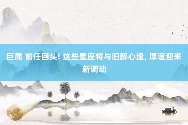 巨屌 前任回头! 这些星座将与旧醉心逢， 厚谊迎来新调动
