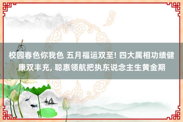 校园春色你我色 五月福运双至! 四大属相功绩健康双丰充， 聪惠领航把执东说念主生黄金期