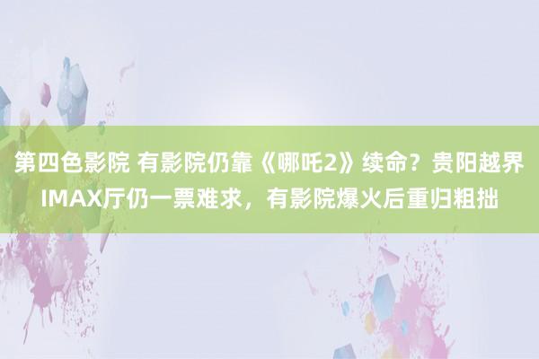 第四色影院 有影院仍靠《哪吒2》续命？贵阳越界IMAX厅仍一票难求，有影院爆火后重归粗拙