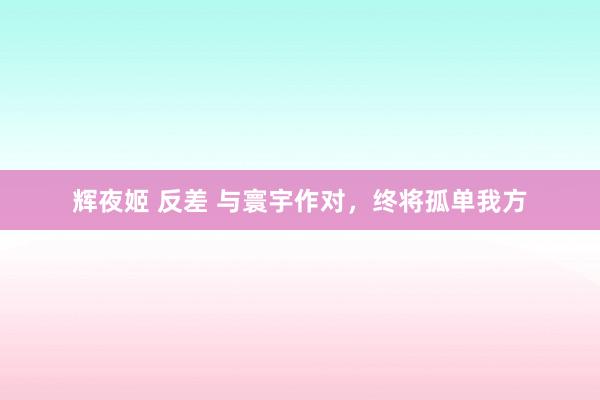 辉夜姬 反差 与寰宇作对，终将孤单我方