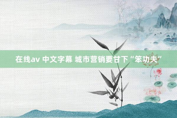 在线av 中文字幕 城市营销要甘下“笨功夫”