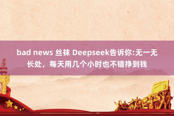 bad news 丝袜 Deepseek告诉你:无一无长处，每天用几个小时也不错挣到钱