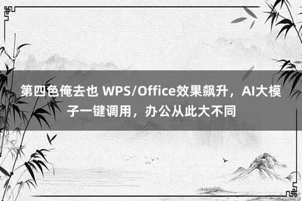 第四色俺去也 WPS/Office效果飙升，AI大模子一键调用，办公从此大不同