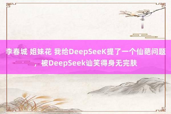 李春城 姐妹花 我给DeepSeeK提了一个仙葩问题，被DeepSeek讪笑得身无完肤