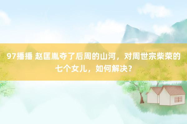 97播播 赵匡胤夺了后周的山河，对周世宗柴荣的七个女儿，如何解决？
