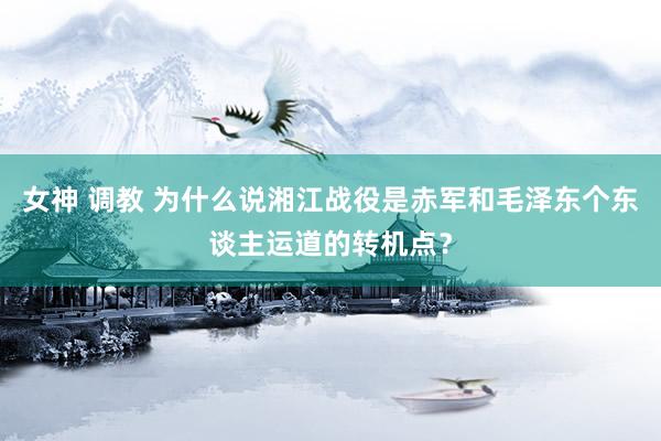 女神 调教 为什么说湘江战役是赤军和毛泽东个东谈主运道的转机点？