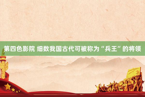 第四色影院 细数我国古代可被称为“兵王”的将领