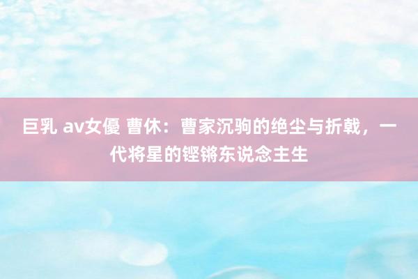 巨乳 av女優 曹休：曹家沉驹的绝尘与折戟，一代将星的铿锵东说念主生