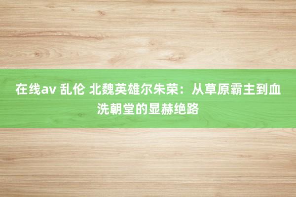在线av 乱伦 北魏英雄尔朱荣：从草原霸主到血洗朝堂的显赫绝路