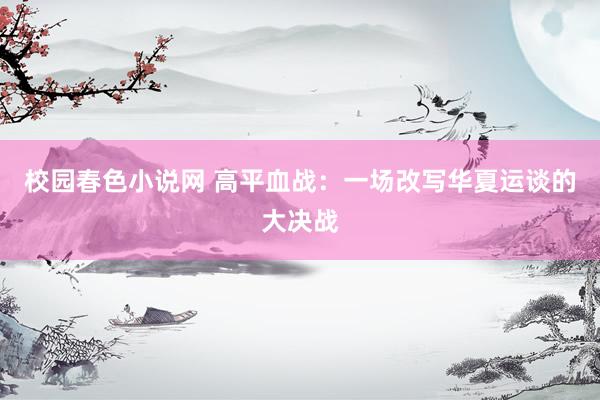 校园春色小说网 高平血战：一场改写华夏运谈的大决战