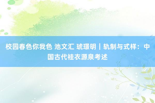 校园春色你我色 池文汇 琥璟明｜轨制与式样：中国古代袿衣源泉考述