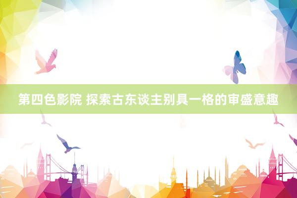 第四色影院 探索古东谈主别具一格的审盛意趣