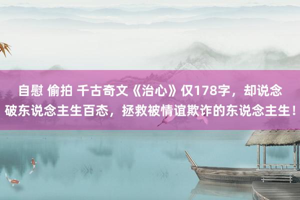 自慰 偷拍 千古奇文《治心》仅178字，却说念破东说念主生百态，拯救被情谊欺诈的东说念主生！