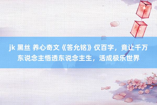 jk 黑丝 养心奇文《答允铭》仅百字，竟让千万东说念主悟透东说念主生，活成极乐世界