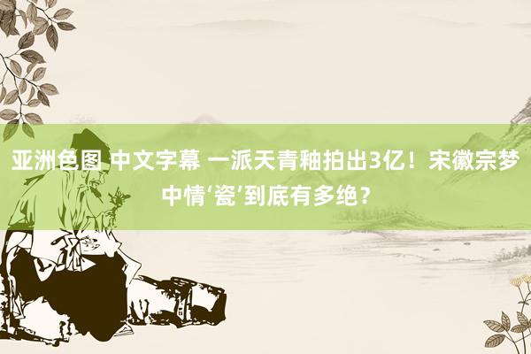 亚洲色图 中文字幕 一派天青釉拍出3亿！宋徽宗梦中情‘瓷’到底有多绝？
