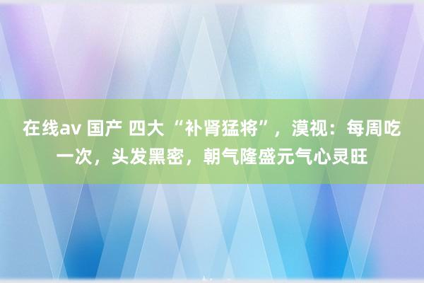 在线av 国产 四大 “补肾猛将”，漠视：每周吃一次，头发黑密，朝气隆盛元气心灵旺