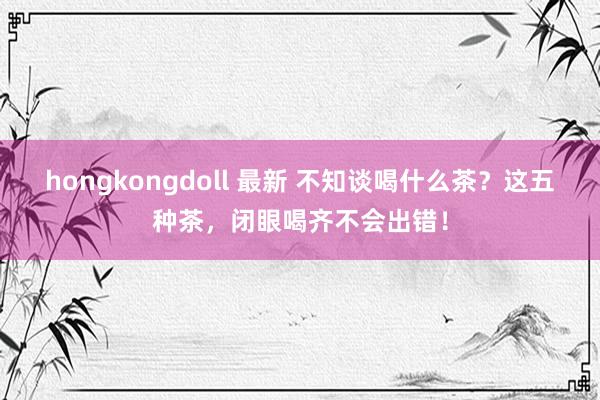hongkongdoll 最新 不知谈喝什么茶？这五种茶，闭眼喝齐不会出错！