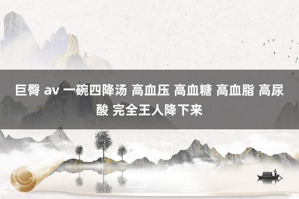 巨臀 av 一碗四降汤 高血压 高血糖 高血脂 高尿酸 完全王人降下来