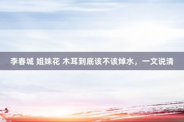 李春城 姐妹花 木耳到底该不该焯水，一文说清