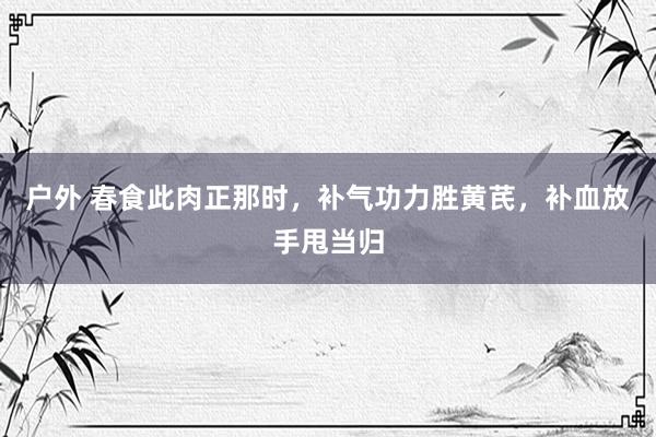 户外 春食此肉正那时，补气功力胜黄芪，补血放手甩当归