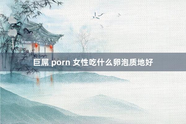 巨屌 porn 女性吃什么卵泡质地好