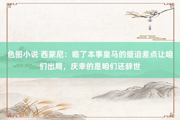 色图小说 西蒙尼：临了本事皇马的蹙迫差点让咱们出局，庆幸的是咱们还辞世