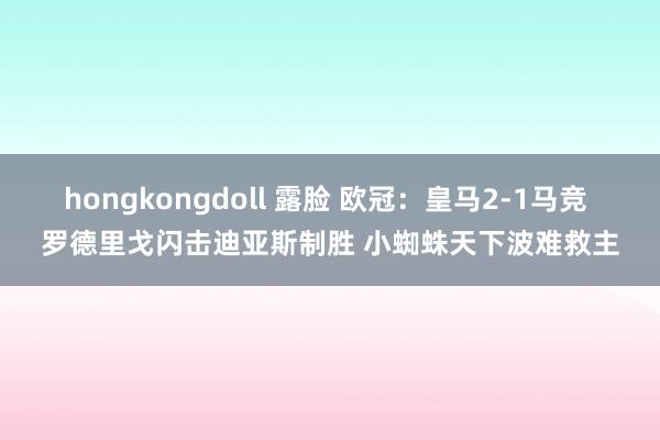 hongkongdoll 露脸 欧冠：皇马2-1马竞 罗德里戈闪击迪亚斯制胜 小蜘蛛天下波难救主