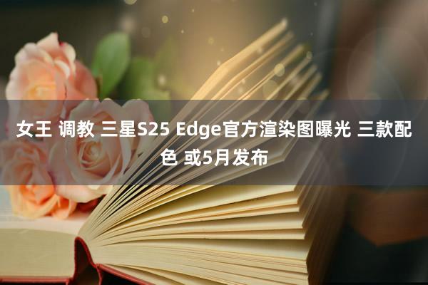 女王 调教 三星S25 Edge官方渲染图曝光 三款配色 或5月发布