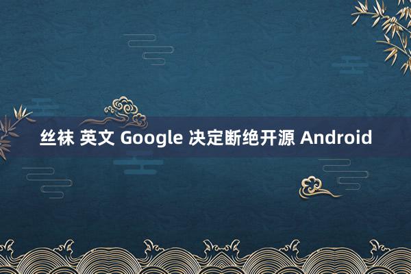 丝袜 英文 Google 决定断绝开源 Android